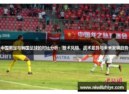中国男足与韩国足球的对比分析：技术风格、战术差异与未来发展趋势