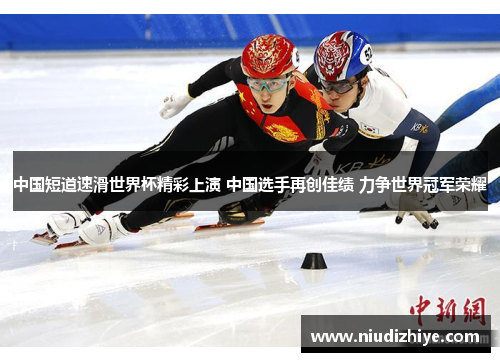 中国短道速滑世界杯精彩上演 中国选手再创佳绩 力争世界冠军荣耀