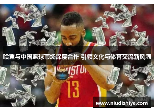 哈登与中国篮球市场深度合作 引领文化与体育交流新风潮