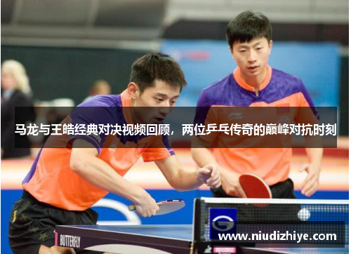 马龙与王皓经典对决视频回顾，两位乒乓传奇的巅峰对抗时刻